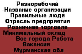 Разнорабочий › Название организации ­ Правильные люди › Отрасль предприятия ­ Розничная торговля › Минимальный оклад ­ 30 000 - Все города Работа » Вакансии   . Мурманская обл.,Кандалакша г.